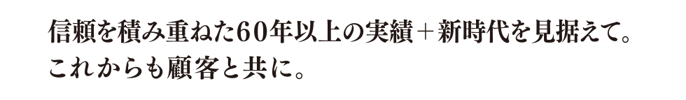 信頼を積み重ねた60年以上の実績＋新時代を見据えて。これからも顧客と共に。